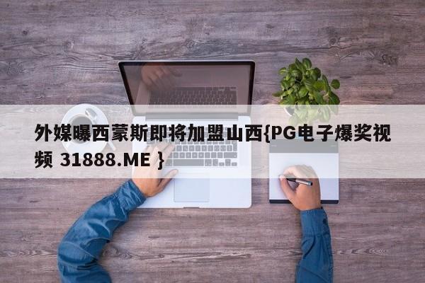 外媒曝西蒙斯即将加盟山西{PG电子爆奖视频 31888.ME }