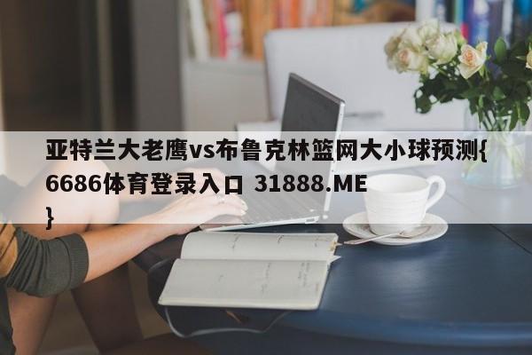 亚特兰大老鹰vs布鲁克林篮网大小球预测{6686体育登录入口 31888.ME }