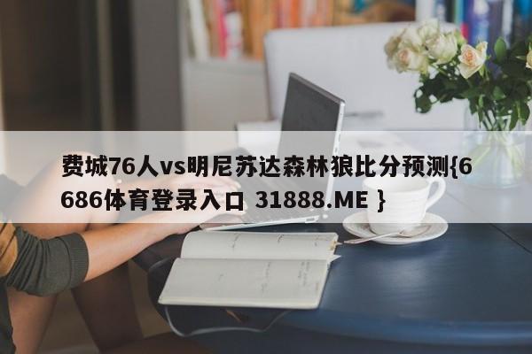 费城76人vs明尼苏达森林狼比分预测{6686体育登录入口 31888.ME }