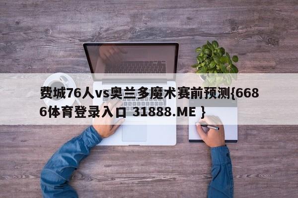 费城76人vs奥兰多魔术赛前预测{6686体育登录入口 31888.ME }