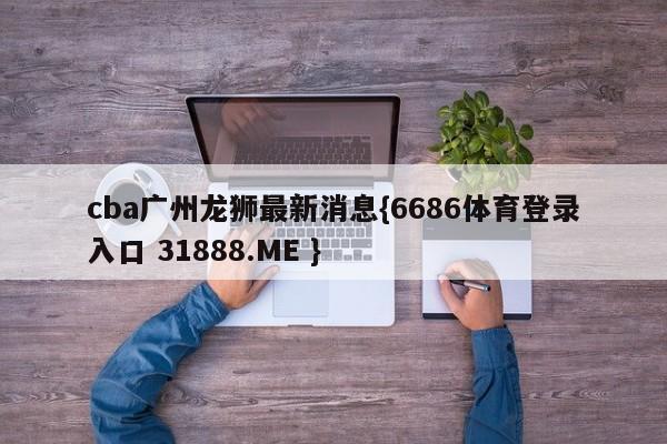 cba广州龙狮最新消息{6686体育登录入口 31888.ME }