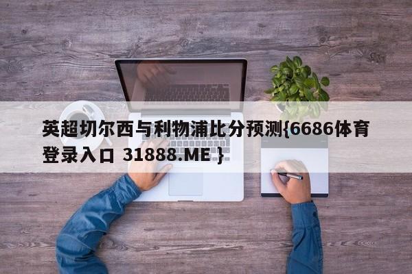 英超切尔西与利物浦比分预测{6686体育登录入口 31888.ME }