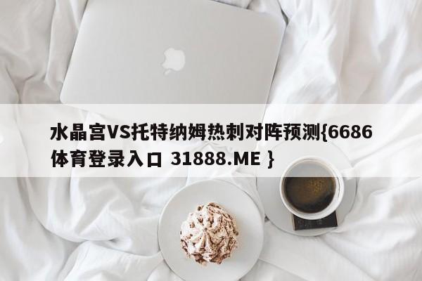水晶宫VS托特纳姆热刺对阵预测{6686体育登录入口 31888.ME }
