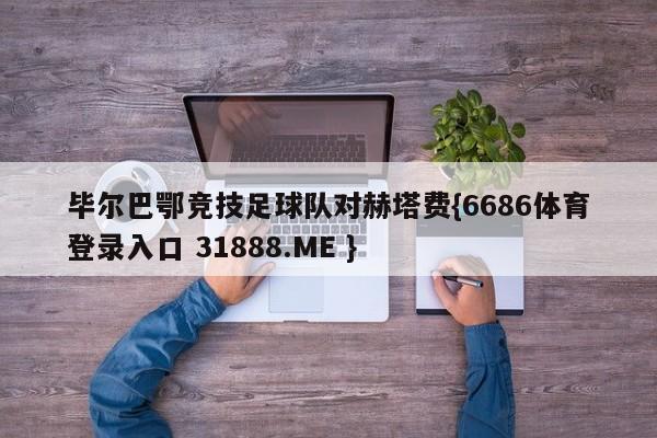 毕尔巴鄂竞技足球队对赫塔费{6686体育登录入口 31888.ME }