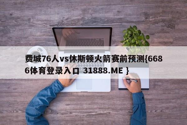 费城76人vs休斯顿火箭赛前预测{6686体育登录入口 31888.ME }