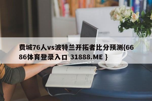 费城76人vs波特兰开拓者比分预测{6686体育登录入口 31888.ME }
