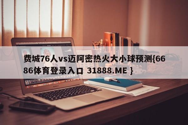 费城76人vs迈阿密热火大小球预测{6686体育登录入口 31888.ME }
