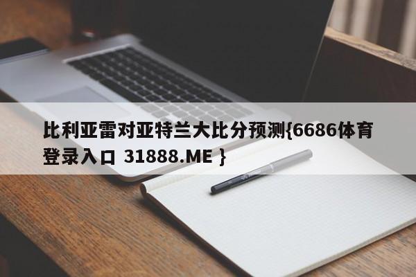 比利亚雷对亚特兰大比分预测{6686体育登录入口 31888.ME }