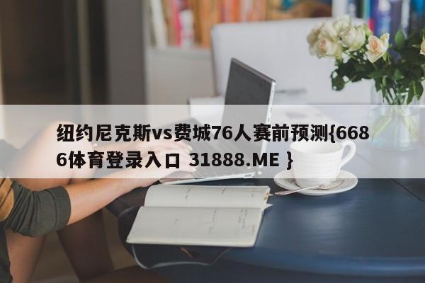 纽约尼克斯vs费城76人赛前预测{6686体育登录入口 31888.ME }