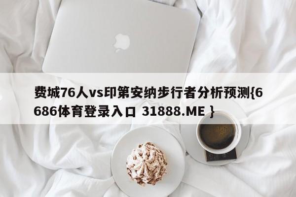 费城76人vs印第安纳步行者分析预测{6686体育登录入口 31888.ME }