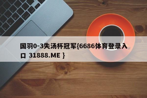 国羽0-3失汤杯冠军{6686体育登录入口 31888.ME }