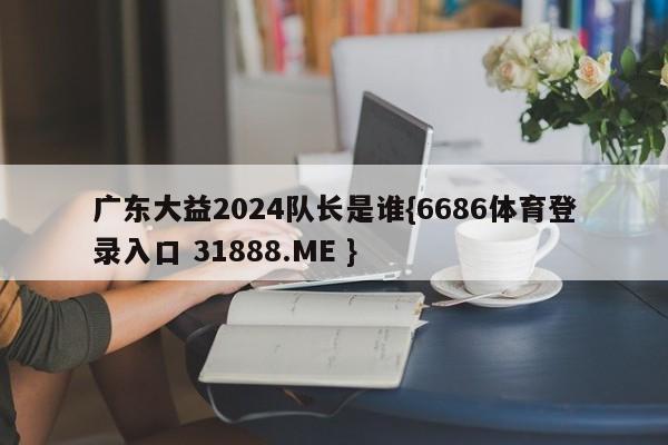 广东大益2024队长是谁{6686体育登录入口 31888.ME }