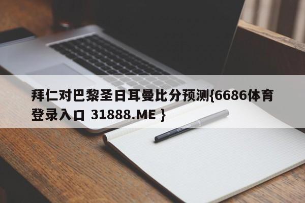 拜仁对巴黎圣日耳曼比分预测{6686体育登录入口 31888.ME }