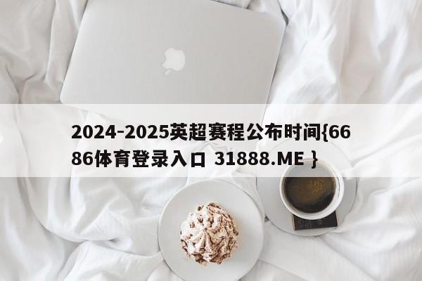2024-2025英超赛程公布时间{6686体育登录入口 31888.ME }