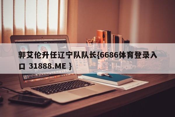 郭艾伦升任辽宁队队长{6686体育登录入口 31888.ME }