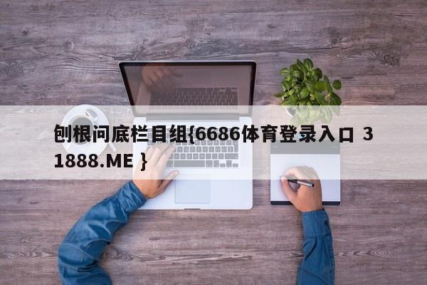 刨根问底栏目组{6686体育登录入口 31888.ME }