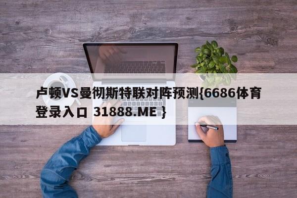 卢顿VS曼彻斯特联对阵预测{6686体育登录入口 31888.ME }