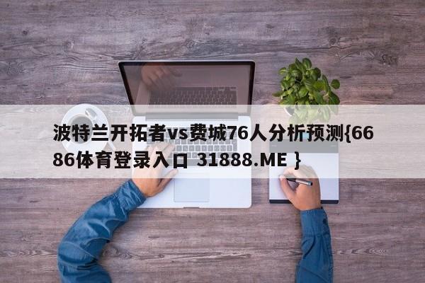 波特兰开拓者vs费城76人分析预测{6686体育登录入口 31888.ME }