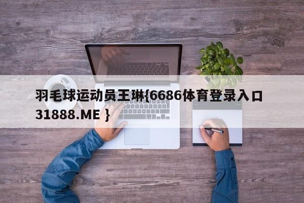 羽毛球运动员王琳{6686体育登录入口 31888.ME }