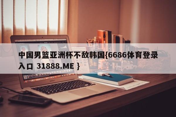 中国男篮亚洲杯不敌韩国{6686体育登录入口 31888.ME }