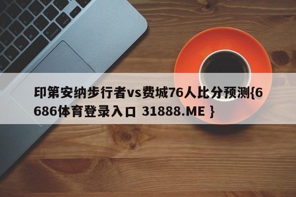 印第安纳步行者vs费城76人比分预测{6686体育登录入口 31888.ME }