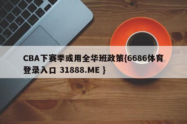 CBA下赛季或用全华班政策{6686体育登录入口 31888.ME }
