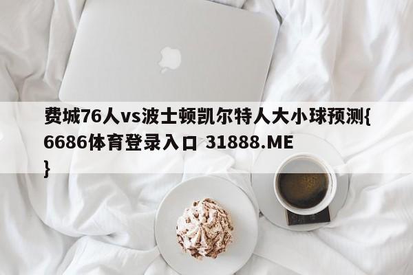 费城76人vs波士顿凯尔特人大小球预测{6686体育登录入口 31888.ME }