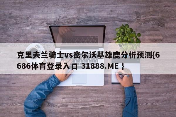 克里夫兰骑士vs密尔沃基雄鹿分析预测{6686体育登录入口 31888.ME }