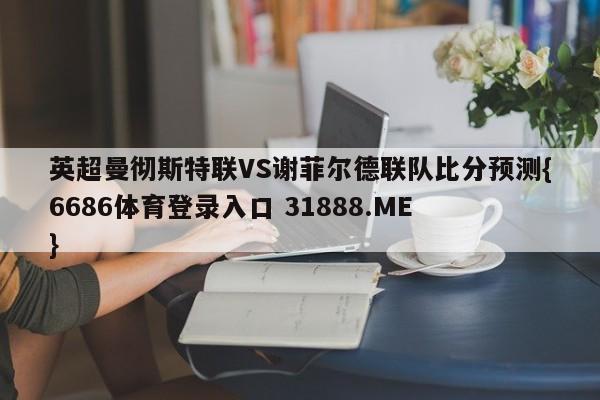 英超曼彻斯特联VS谢菲尔德联队比分预测{6686体育登录入口 31888.ME }