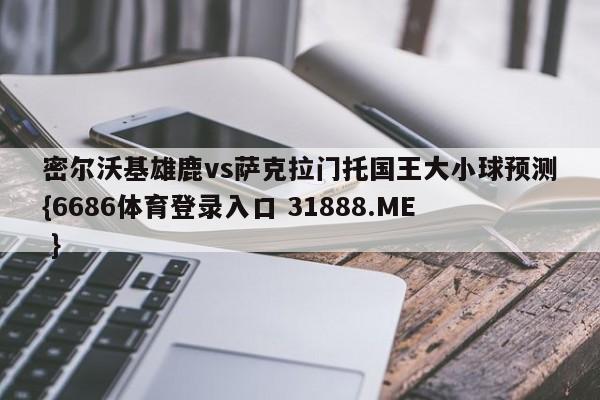 密尔沃基雄鹿vs萨克拉门托国王大小球预测{6686体育登录入口 31888.ME }