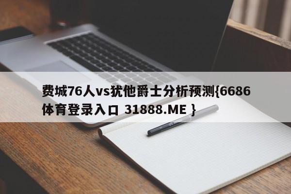 费城76人vs犹他爵士分析预测{6686体育登录入口 31888.ME }