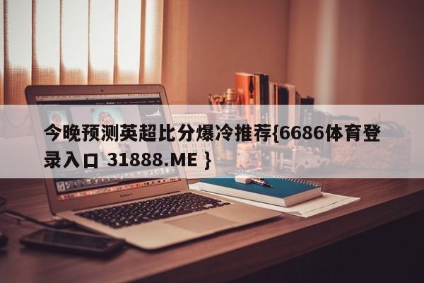 今晚预测英超比分爆冷推荐{6686体育登录入口 31888.ME }