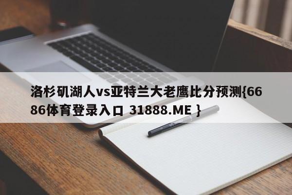 洛杉矶湖人vs亚特兰大老鹰比分预测{6686体育登录入口 31888.ME }