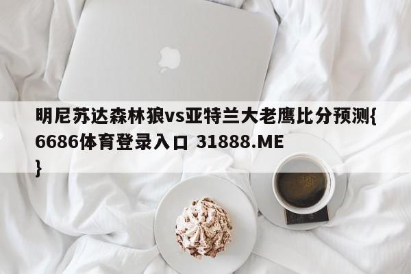 明尼苏达森林狼vs亚特兰大老鹰比分预测{6686体育登录入口 31888.ME }