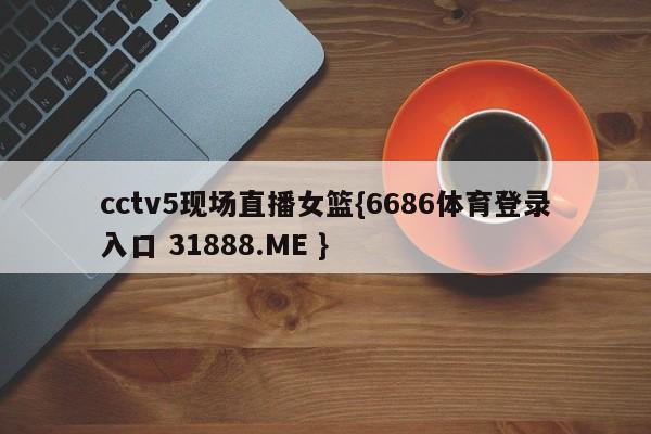 cctv5现场直播女篮{6686体育登录入口 31888.ME }