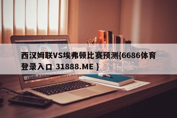 西汉姆联VS埃弗顿比赛预测{6686体育登录入口 31888.ME }