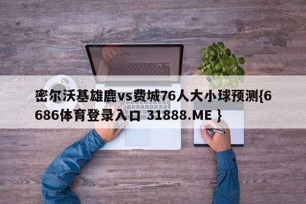 密尔沃基雄鹿vs费城76人大小球预测{6686体育登录入口 31888.ME }
