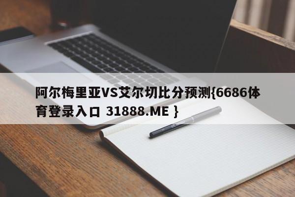 阿尔梅里亚VS艾尔切比分预测{6686体育登录入口 31888.ME }