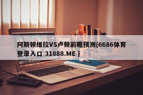 阿斯顿维拉VS卢顿前瞻预测{6686体育登录入口 31888.ME }