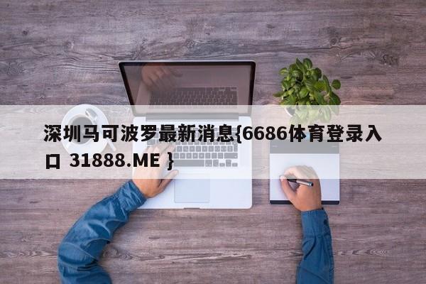 深圳马可波罗最新消息{6686体育登录入口 31888.ME }