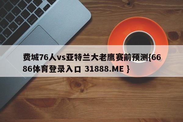 费城76人vs亚特兰大老鹰赛前预测{6686体育登录入口 31888.ME }