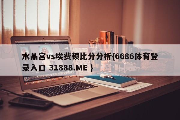 水晶宫vs埃费顿比分分析{6686体育登录入口 31888.ME }