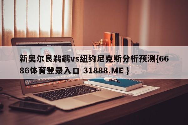 新奥尔良鹈鹕vs纽约尼克斯分析预测{6686体育登录入口 31888.ME }