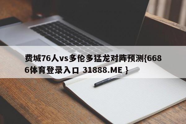 费城76人vs多伦多猛龙对阵预测{6686体育登录入口 31888.ME }