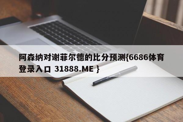 阿森纳对谢菲尔德的比分预测{6686体育登录入口 31888.ME }