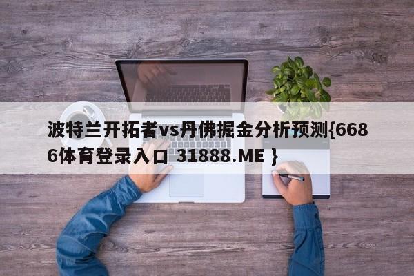 波特兰开拓者vs丹佛掘金分析预测{6686体育登录入口 31888.ME }