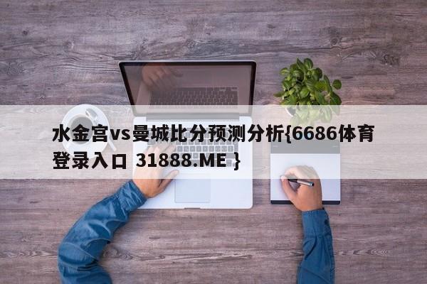 水金宫vs曼城比分预测分析{6686体育登录入口 31888.ME }