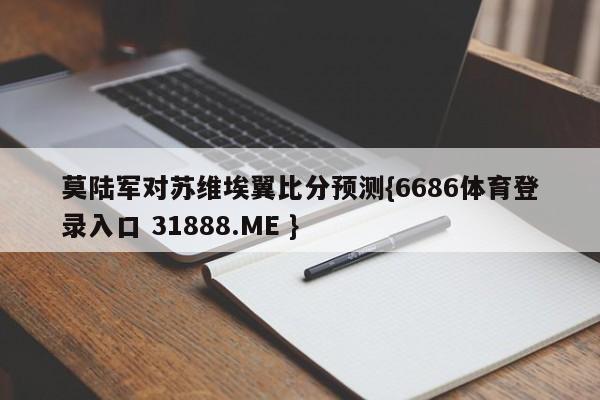 莫陆军对苏维埃翼比分预测{6686体育登录入口 31888.ME }