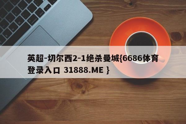 英超-切尔西2-1绝杀曼城{6686体育登录入口 31888.ME }