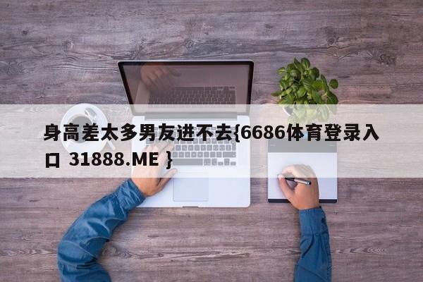 身高差太多男友进不去{6686体育登录入口 31888.ME }